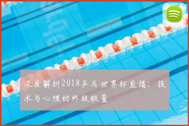 深度解析2018乒乓世界杯直播:技术与心理的终极较量