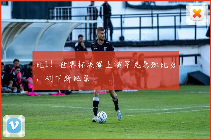 比1！世界杯决赛上演罕见悬殊比分，创下新纪录