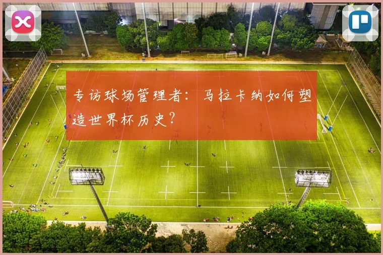 专访球场管理者:马拉卡纳如何塑造世界杯历史?