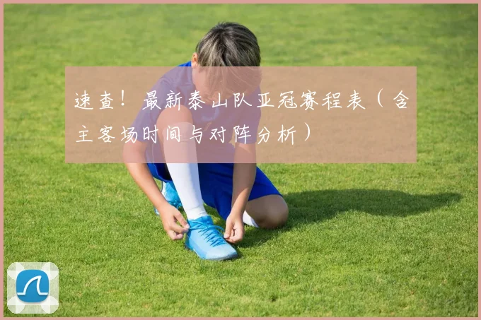 速查！最新泰山队亚冠赛程表（含主客场时间与对阵分析）
