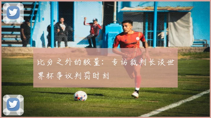 比分之外的较量：专访裁判长谈世界杯争议判罚时刻