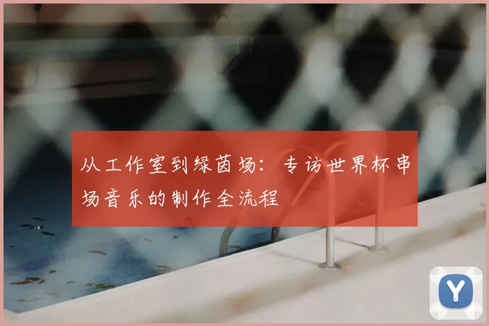 从工作室到绿茵场:专访世界杯串场音乐的制作全流程