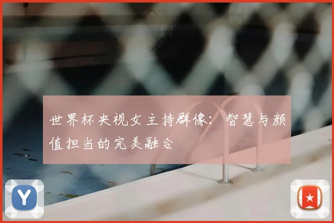 世界杯央视女主持群像:智慧与颜值担当的完美融合