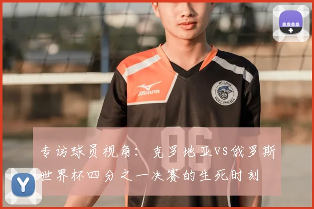 专访球员视角:克罗地亚vs俄罗斯世界杯四分之一决赛的生死时刻
