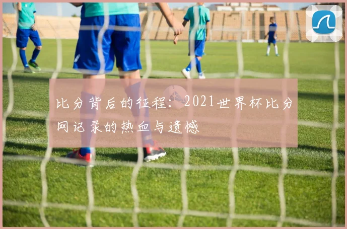 比分背后的征程：2021世界杯比分网记录的热血与遗憾