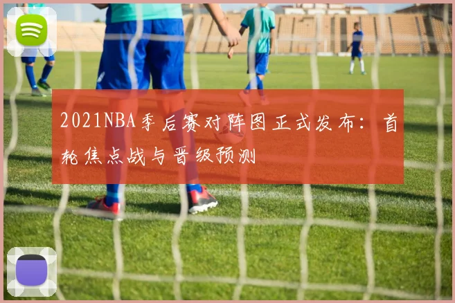 2021NBA季后赛对阵图正式发布：首轮焦点战与晋级预测