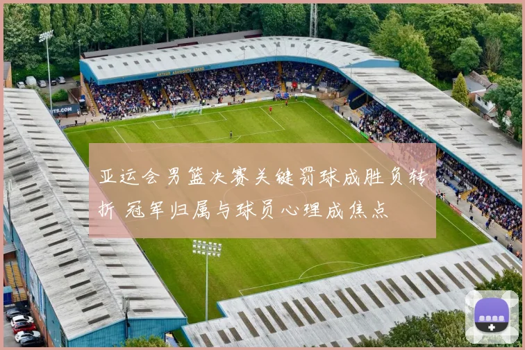 亚运会男篮决赛关键罚球成胜负转折 冠军归属与球员心理成焦点