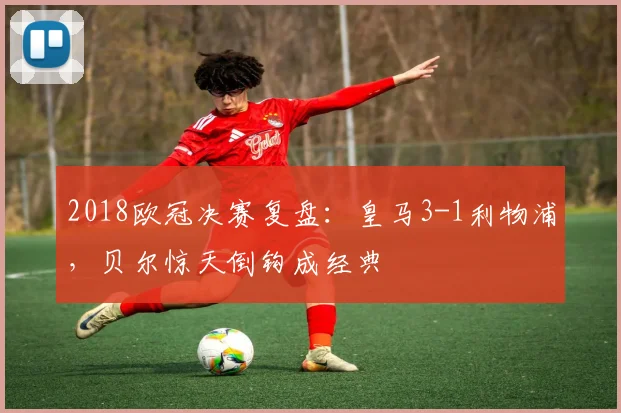 2018欧冠决赛复盘：皇马3-1利物浦，贝尔惊天倒钩成经典