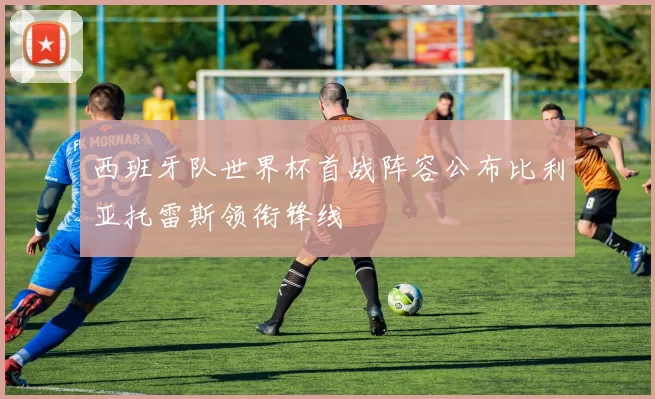 西班牙队世界杯首战阵容公布比利亚托雷斯领衔锋线