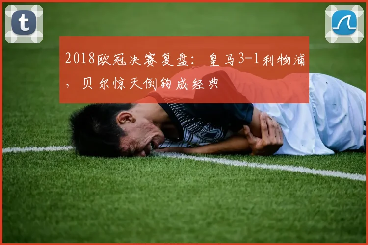 2018欧冠决赛复盘：皇马3-1利物浦，贝尔惊天倒钩成经典