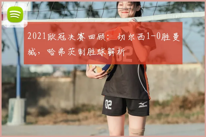 2021欧冠决赛回顾：切尔西1-0胜曼城，哈弗茨制胜球解析