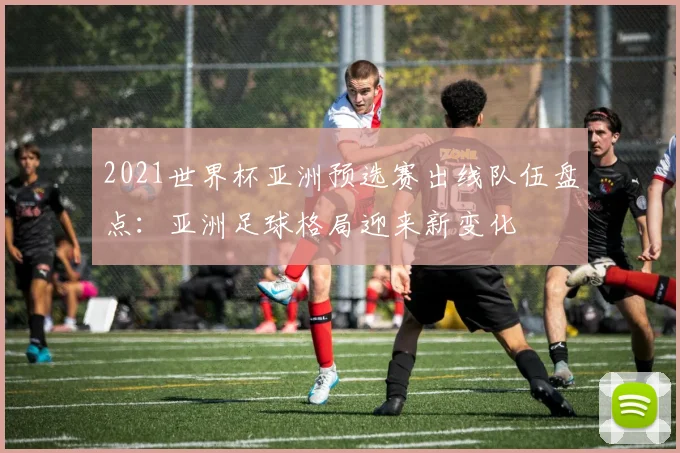 2021世界杯亚洲预选赛出线队伍盘点：亚洲足球格局迎来新变化