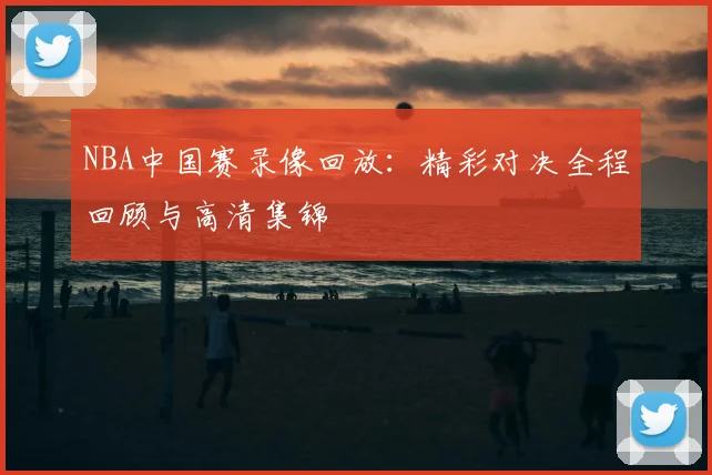 NBA中国赛录像回放：精彩对决全程回顾与高清集锦
