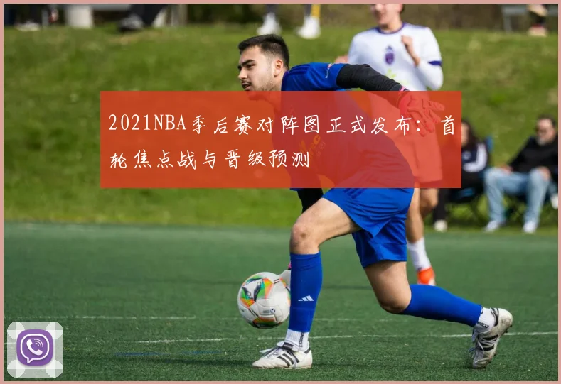 2021NBA季后赛对阵图正式发布：首轮焦点战与晋级预测