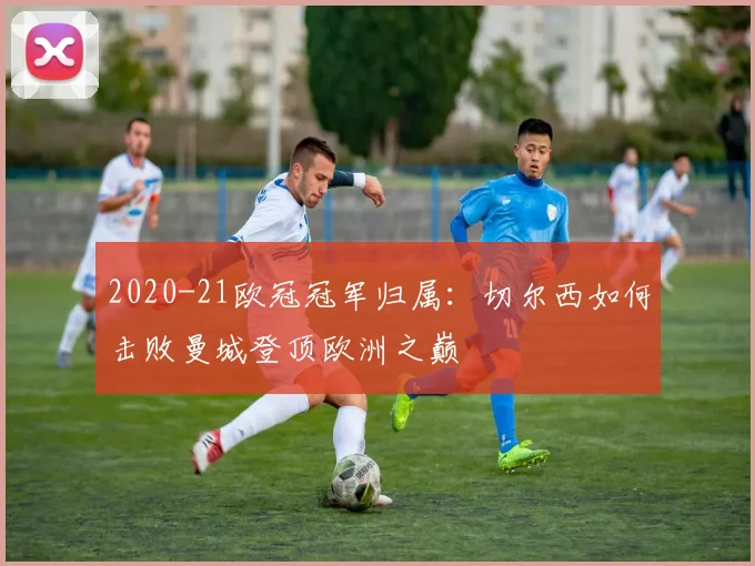 2020-21欧冠冠军归属：切尔西如何击败曼城登顶欧洲之巅