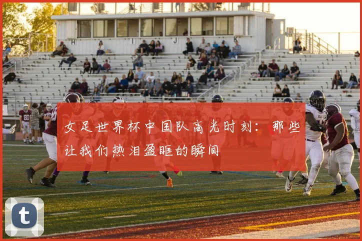 女足世界杯中国队高光时刻：那些让我们热泪盈眶的瞬间